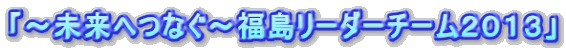 「～未来へつなぐ～福島リーダーチーム２０１３」